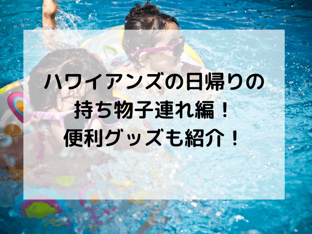 ハワイアンズの日帰りの持ち物子連れ編！便利グッズも紹介！