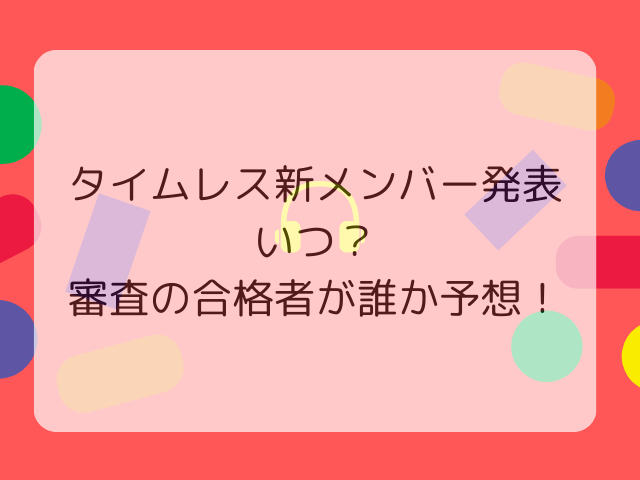 タイムレス新メンバー発表いつ？審査の合格者が誰か予想！