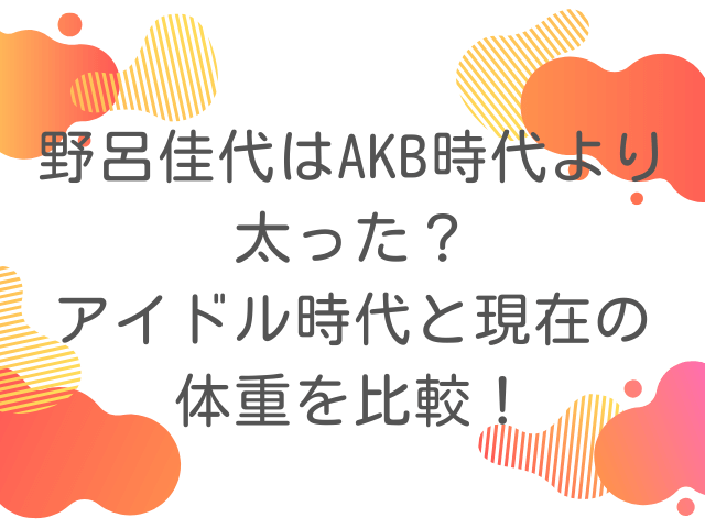 野呂佳代はAKB時代より太った？アイドル時代と現在の体重を比較！