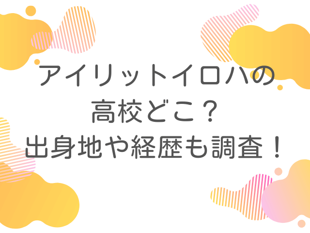 アイリットイロハの高校どこ？出身地や経歴も調査！