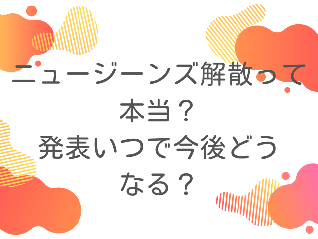 ニュージーンズ解散って本当？発表いつで今後どうなる？