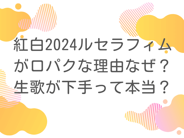 紅白2024ルセラフィムが口パクな理由なぜ？生歌が下手って本当？