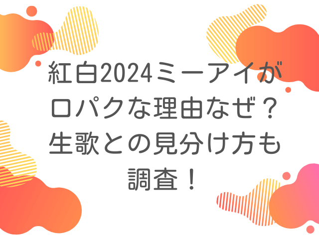 紅白2024ミーアイが口パクな理由なぜ？生歌との見分け方も調査！