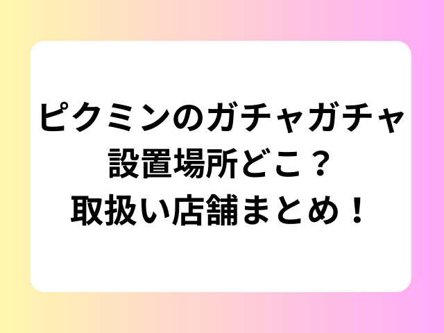 ピクミンのガチャガチャ設置場所どこ？取扱い店舗まとめ！